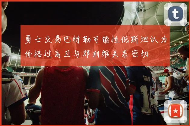 勇士交易巴特勒可能性低斯坦认为价格过高且与邓利维关系密切