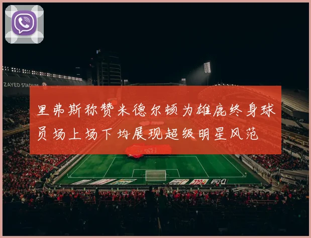 里弗斯称赞米德尔顿为雄鹿终身球员场上场下均展现超级明星风范