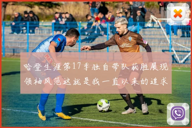 哈登生涯第17季独自带队获胜展现领袖风范这就是我一直以来的追求