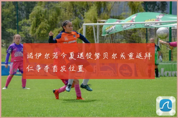 诺伊尔若今夏退役努贝尔或重返拜仁争夺首发位置