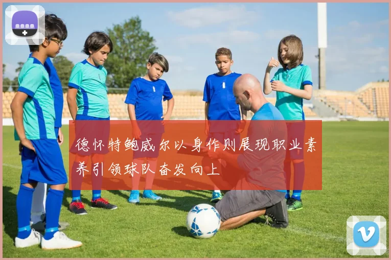 德怀特鲍威尔以身作则展现职业素养引领球队奋发向上