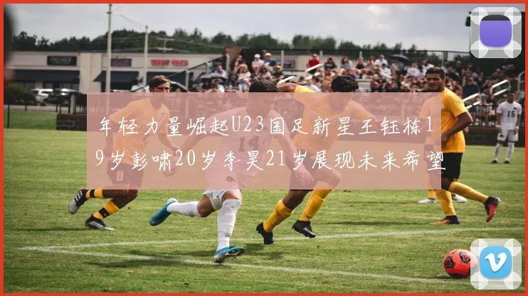 年轻力量崛起U23国足新星王钰栋19岁彭啸20岁李昊21岁展现未来希望