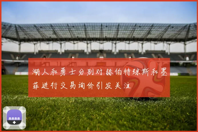 湖人和勇士分别对赫伯特琼斯和墨菲进行交易询价引发关注