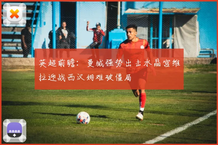 英超前瞻：曼城强势出击水晶宫维拉迎战西汉姆难破僵局