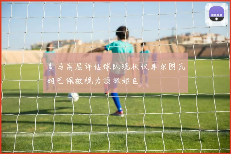 皇马高层评估球队现状仅库尔图瓦姆巴佩被视为顶级超巨