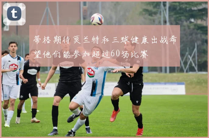 蒂格期待莫兰特和三球健康出战希望他们能参加超过60场比赛