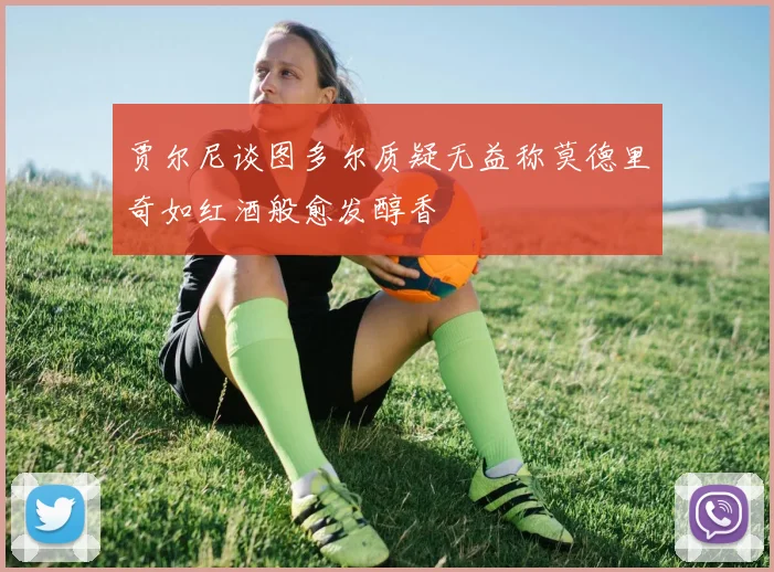 贾尔尼谈图多尔质疑无益称莫德里奇如红酒般愈发醇香
