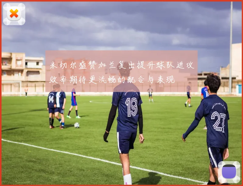 米切尔盛赞加兰复出提升球队进攻效率期待更流畅的配合与表现