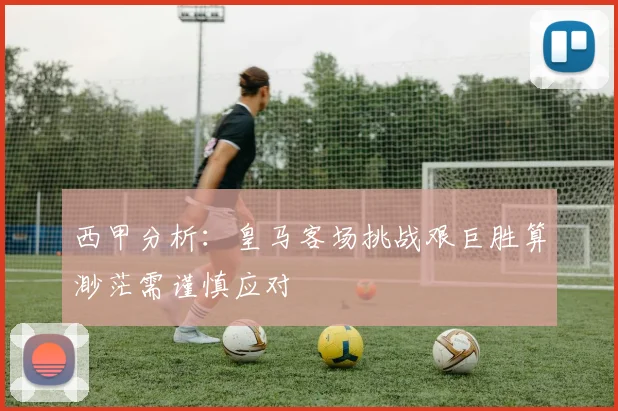 西甲分析：皇马客场挑战艰巨胜算渺茫需谨慎应对