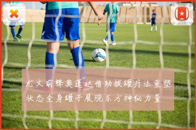 尤文前锋奥蓬达借助拔罐疗法重塑状态全身罐子展现东方神秘力量