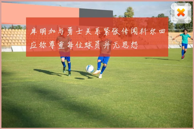 库明加与勇士关系紧张传闻科尔回应称尊重每位球员并无恩怨