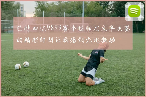 巴特回忆9899赛季逆转尤文半决赛的精彩时刻让我感到无比激动