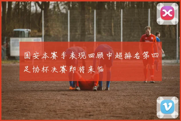 国安本赛季表现回顾中超排名第四足协杯决赛即将来临