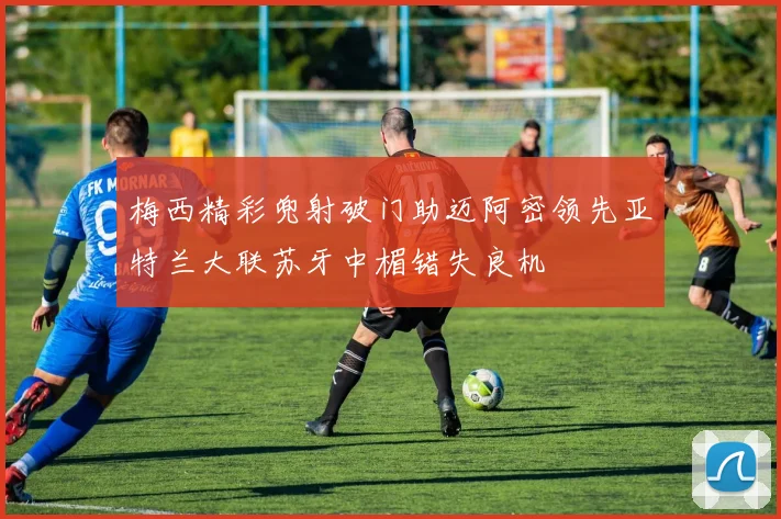 梅西精彩兜射破门助迈阿密领先亚特兰大联苏牙中楣错失良机
