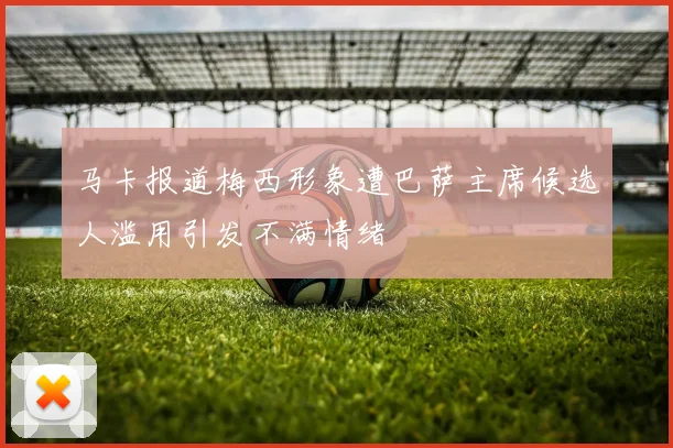 马卡报道梅西形象遭巴萨主席候选人滥用引发不满情绪