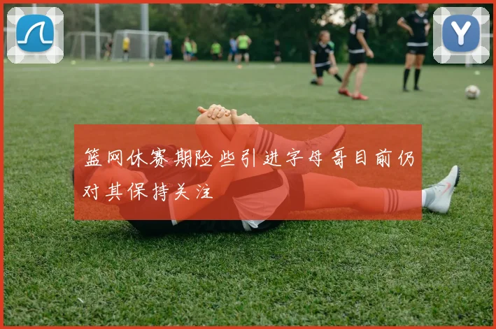 篮网休赛期险些引进字母哥目前仍对其保持关注