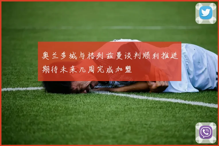 奥兰多城与格列兹曼谈判顺利推进期待未来几周完成加盟