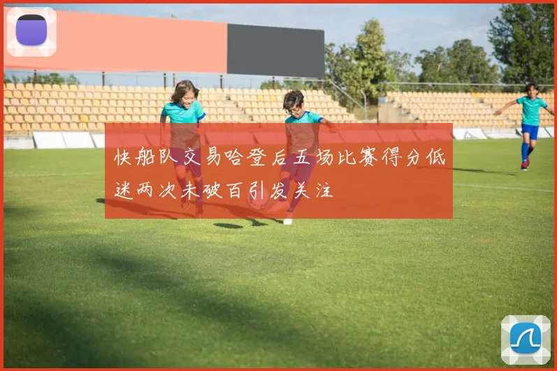 快船队交易哈登后五场比赛得分低迷两次未破百引发关注