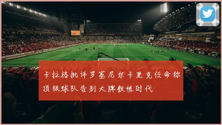 卡拉格批评罗塞尼尔卡里克任命称顶级球队告别大牌教练时代