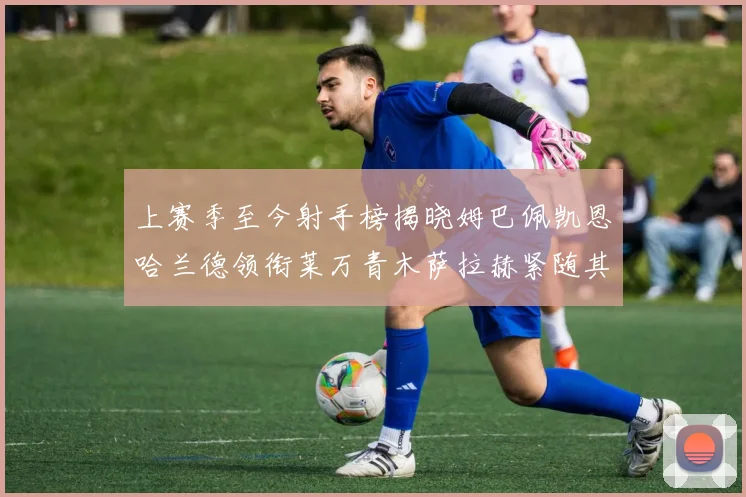 上赛季至今射手榜揭晓姆巴佩凯恩哈兰德领衔莱万青木萨拉赫紧随其后